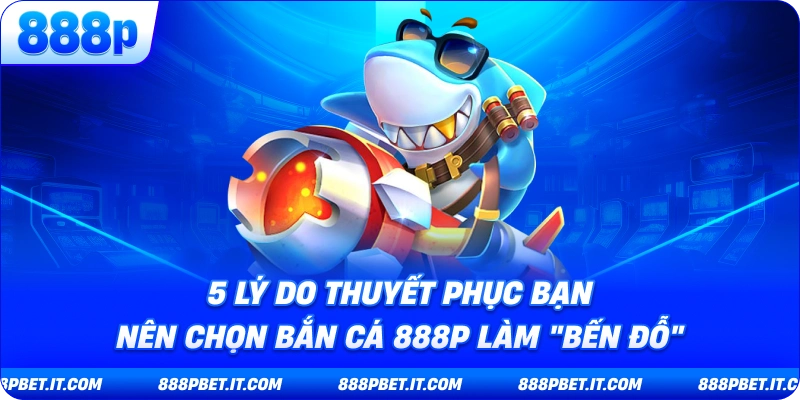 5 Lý Do Thuyết Phục Bạn Nên Chọn Bắn Cá 888P Làm 